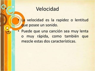 Velocidad
• La velocidad es la rapidez o lentitud
que posee un sonido.
• Puede que una canción sea muy lenta
o muy rápida, como también que
mezcle estas dos características.
 