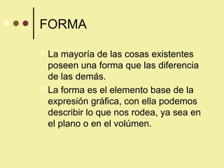 FORMA La mayoría de las cosas existentes poseen una forma que las diferencia de las demás. La forma es el elemento base de la expresión gráfica, con ella podemos describir lo que nos rodea, ya sea en el plano o en el volúmen. 