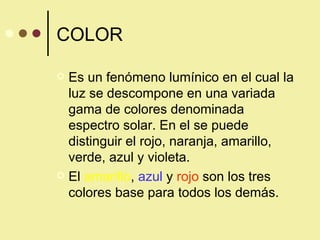 COLOR Es un fenómeno lumínico en el cual la luz se descompone en una variada gama de colores denominada espectro solar. En el se puede distinguir el rojo, naranja, amarillo, verde, azul y violeta. El  amarillo ,  azul  y  rojo  son los tres colores base para todos los demás. 