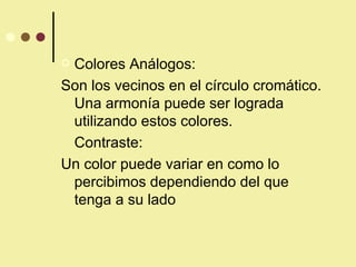 Colores Análogos: Son los vecinos en el círculo cromático. Una armonía puede ser lograda utilizando estos colores. Contraste: Un color puede variar en como lo percibimos dependiendo del que tenga a su lado 