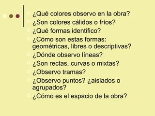 ¿Qué colores observo en la obra? ¿Son colores cálidos o fríos? ¿Qué formas identifico? ¿Cómo son estas formas: geométricas, libres o descriptivas? ¿Dónde observo líneas? ¿Son rectas, curvas o mixtas? ¿Observo tramas? ¿Observo puntos? ¿aislados o agrupados? ¿Cómo es el espacio de la obra? 