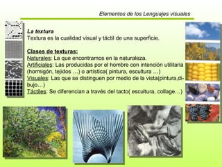 Elementos de los Lenguajes visuales La textura Textura es la cualidad visual y táctil de una superficie. Clases de texturas: Naturales : La que encontramos en la naturaleza. Artificiales : Las producidas por el hombre con intención utilitaria (hormigón, tejidos …) o artística( pintura, escultura …) Visuales : Las que se distinguen por medio de la vista(pintura,di- bujo…) Táctiles : Se diferencian a través del tacto( escultura, collage…) : 