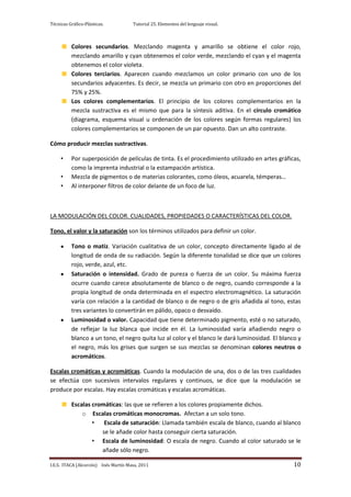 Técnicas Gráfico-Plásticas.           Tutorial 25. Elementos del lenguaje visual.



          Colores secundarios. Mezclando magenta y amarillo se obtiene el color rojo,
          mezclando amarillo y cyan obtenemos el color verde, mezclando el cyan y el magenta
          obtenemos el color violeta.
          Colores terciarios. Aparecen cuando mezclamos un color primario con uno de los
          secundarios adyacentes. Es decir, se mezcla un primario con otro en proporciones del
          75% y 25%.
          Los colores complementarios. El principio de los colores complementarios en la
          mezcla sustractiva es el mismo que para la síntesis aditiva. En el círculo cromático
          (diagrama, esquema visual u ordenación de los colores según formas regulares) los
          colores complementarios se componen de un par opuesto. Dan un alto contraste.

Cómo producir mezclas sustractivas.

     •    Por superposición de películas de tinta. Es el procedimiento utilizado en artes gráficas,
          como la imprenta industrial o la estampación artística.
     •    Mezcla de pigmentos o de materias colorantes, como óleos, acuarela, témperas…
     •    Al interponer filtros de color delante de un foco de luz.



LA MODULACIÓN DEL COLOR. CUALIDADES, PROPIEDADES O CARACTERÍSTICAS DEL COLOR.

Tono, el valor y la saturación son los términos utilizados para definir un color.

          Tono o matiz. Variación cualitativa de un color, concepto directamente ligado al de
          longitud de onda de su radiación. Según la diferente tonalidad se dice que un colores
          rojo, verde, azul, etc.
          Saturación o intensidad. Grado de pureza o fuerza de un color. Su máxima fuerza
          ocurre cuando carece absolutamente de blanco o de negro, cuando corresponde a la
          propia longitud de onda determinada en el espectro electromagnético. La saturación
          varía con relación a la cantidad de blanco o de negro o de gris añadida al tono, estas
          tres variantes lo convertirán en pálido, opaco o desvaído.
          Luminosidad o valor. Capacidad que tiene determinado pigmento, esté o no saturado,
          de reflejar la luz blanca que incide en él. La luminosidad varía añadiendo negro o
          blanco a un tono, el negro quita luz al color y el blanco le dará luminosidad. El blanco y
          el negro, más los grises que surgen se sus mezclas se denominan colores neutros o
          acromáticos.

Escalas cromáticas y acromáticas. Cuando la modulación de una, dos o de las tres cualidades
se efectúa con sucesivos intervalos regulares y continuos, se dice que la modulación se
produce por escalas. Hay escalas cromáticas y escalas acromáticas.

          Escalas cromáticas: las que se refieren a los colores propiamente dichos.
              o Escalas cromáticas monocromas. Afectan a un solo tono.
                  •   Escala de saturación: Llamada también escala de blanco, cuando al blanco
                     se le añade color hasta conseguir cierta saturación.
                  • Escala de luminosidad: O escala de negro. Cuando al color saturado se le
                     añade sólo negro.

I.E.S. ITACA (Alcorcón) Inés Martín Masa, 2011                                                   10
 