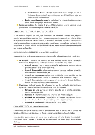 Técnicas Gráfico-Plásticas.           Tutorial 25. Elementos del lenguaje visual.



                     •Escala de valor: Al tono saturado se le mezclan blanco y negro a la vez, es
                      decir, gris. Se aumenta el valor adicionando un 10% de blanco para una
                      escala total de nueve espacios.
              o Escalas cromáticas policromas. La modulación se refiere simultáneamente a
                  varios tonos. Por ejemplo del amarillo al verde.
          Escalas acromáticas: las escalas de grises. El tono base es neutro, blanco o negro,
          produciendo variaciones de grises. Crean el claroscuro.

TEMPERATURA DEL COLOR. COLORES CÁLIDOS Y FRÍOS.

Es una cualidad subjetiva del color, que subdivide a los colores en cálidos o fríos, según la
relación que establezcamos entre ellos y estas sensaciones térmicas. Así, son colores cálidos
los que se relacionan con el fuego y el sol, lo que llevan amarillo o rojo en su composición. Y
fríos los que producen sensaciones relacionadas con el agua, como el azul y el verde. Esta
clasificación es relativa, porque un color parecerá más o menos frío o cálido dependiendo del
que tenga a su alrededor.

RELACIONES ENTRE LOS COLORES. CONTRASTES Y ARMONÍAS

Las dos relaciones básicas que podemos encontrar entre los colores son armonía y contraste.

          La armonía. Conjunto de colores con una cualidad común (tono, saturación,
          luminosidad, temperatura). Existe una transición suave entre ellos. Tipos:
              o Armonía de tono: colores que son pequeñas variantes de un tono, o tonos
                  próximos entre sí en el círculo cromático.
              o Armonía de saturación: colores que comparten el mismo grado de saturación,
                  muy saturados, poco saturados, etc…
              o Armonía de luminosidad: colores que reflejan la misma cantidad de luz.
                  Fotografiados en blanco y negro, se convertirían en el mismo valor de gris.
              o Armonía de temperatura: colores que producen sensación de calor (cálidos) o
                  colores que producen sensación de frío (fríos).
          El contraste es la agrupación de colores en los que las cualidades son totalmente
          opuestas. Existe un cambio brusco entre ellos. Tipos de contraste:
              o Contraste de tono: parejas de colores opuestos en el círculo cromático o
                  colores complementarios.
              o Contraste de saturación: color muy saturado con otro menos puro.
              o Contraste de luminosidad: combinación de colores que reflejan distinta
                  cantidad de luz, o forman claroscuro (muy luminosos con oscuros)
              o Contraste de temperatura: combinación de cálidos y fríos.

COLOR Y PERCEPCIÓN. INTERACCION DEL COLOR.

El aspecto de un color es relativo. Nuestra percepción del color es influida por los colores que
lo rodean. Al encontrarse dos tonos, el efecto es recíproco; ambos resultan afectados.

Estos cambios pueden darse en una o más propiedades del color (matiz, luminosidad y
saturación); y van a afectar la manera en que percibimos un mismo color, en situaciones
distintas.

I.E.S. ITACA (Alcorcón) Inés Martín Masa, 2011                                                11
 