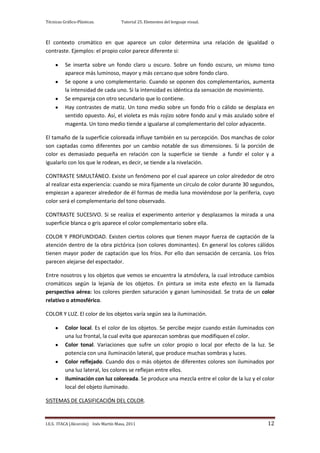 Técnicas Gráfico-Plásticas.           Tutorial 25. Elementos del lenguaje visual.



El contexto cromático en que aparece un color determina una relación de igualdad o
contraste. Ejemplos: el propio color parece diferente si:

          Se inserta sobre un fondo claro u oscuro. Sobre un fondo oscuro, un mismo tono
          aparece más luminoso, mayor y más cercano que sobre fondo claro.
          Se opone a uno complementario. Cuando se oponen dos complementarios, aumenta
          la intensidad de cada uno. Si la intensidad es idéntica da sensación de movimiento.
          Se empareja con otro secundario que lo contiene.
          Hay contrastes de matiz. Un tono medio sobre un fondo frío o cálido se desplaza en
          sentido opuesto. Así, el violeta es más rojizo sobre fondo azul y más azulado sobre el
          magenta. Un tono medio tiende a igualarse al complementario del color adyacente.

El tamaño de la superficie coloreada influye también en su percepción. Dos manchas de color
son captadas como diferentes por un cambio notable de sus dimensiones. Si la porción de
color es demasiado pequeña en relación con la superficie se tiende a fundir el color y a
igualarlo con los que le rodean, es decir, se tiende a la nivelación.

CONTRASTE SIMULTÁNEO. Existe un fenómeno por el cual aparece un color alrededor de otro
al realizar esta experiencia: cuando se mira fijamente un círculo de color durante 30 segundos,
empiezan a aparecer alrededor de él formas de media luna moviéndose por la periferia, cuyo
color será el complementario del tono observado.

CONTRASTE SUCESIVO. Si se realiza el experimento anterior y desplazamos la mirada a una
superficie blanca o gris aparece el color complementario sobre ella.

COLOR Y PROFUNDIDAD. Existen ciertos colores que tienen mayor fuerza de captación de la
atención dentro de la obra pictórica (son colores dominantes). En general los colores cálidos
tienen mayor poder de captación que los fríos. Por ello dan sensación de cercanía. Los fríos
parecen alejarse del espectador.

Entre nosotros y los objetos que vemos se encuentra la atmósfera, la cual introduce cambios
cromáticos según la lejanía de los objetos. En pintura se imita este efecto en la llamada
perspectiva aérea: los colores pierden saturación y ganan luminosidad. Se trata de un color
relativo o atmosférico.

COLOR Y LUZ. El color de los objetos varía según sea la iluminación.

          Color local. Es el color de los objetos. Se percibe mejor cuando están iluminados con
          una luz frontal, la cual evita que aparezcan sombras que modifiquen el color.
          Color tonal. Variaciones que sufre un color propio o local por efecto de la luz. Se
          potencia con una iluminación lateral, que produce muchas sombras y luces.
          Color reflejado. Cuando dos o más objetos de diferentes colores son iluminados por
          una luz lateral, los colores se reflejan entre ellos.
          Iluminación con luz coloreada. Se produce una mezcla entre el color de la luz y el color
          local del objeto iluminado.

SISTEMAS DE CLASIFICACIÓN DEL COLOR.


I.E.S. ITACA (Alcorcón) Inés Martín Masa, 2011                                                 12
 