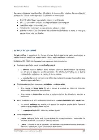 Técnicas Gráfico-Plásticas.           Tutorial 25. Elementos del lenguaje visual.



Las características de los colores han sido objeto de innumerables estudios. Su normalización
es necesaria a fin de poder reproducir exactamente el mismo color.

          En 1745 tobías Mayer ordenaba los colores en un triángulo.
          En 1772 Lambert los colocaba en una pirámide de base triangular.
          Oswald los coloca en un doble cono.
          Hickethier los encierra en un cubo apoyado sobre un vértice.
          Sistema Munsell. Cada color tiene tres coordenadas cilíndricas: el matiz, el valor y la
          saturación en cada una de ellas.




LA LUZ Y EL VOLUMEN
La luz modifica el aspecto de las formas y les da distinta apariencia según su dirección y
calidad. Además, modifica el aspecto de los colores según sea blanca o coloreada.

CLASIFICACIÓN DE LA LUZ. Se puede hacer siguiendo distintos criterios:

     Según su origen la luz puede ser artificial o natural:

      o    La artificial proviene de focos de luz blanca o coloreada. Las fuentes de luz eléctrica
           son en general pequeñas y están cercanas a los objetos iluminados, por lo que la
           emisión de las radiaciones se efectúa de forma oblicua.

      o    La luz natural procede normalmente del sol. Las radiaciones son paralelas debido a su
           lejanía respecto a la Tierra.

     Según su valor produce escenas en tonos bajos y en tonos altos:

      o    Una escena en tonos bajos de luz es oscura y produce un efecto de misterio,
           dramatismo, melancolía, romanticismo.

      o    Una escena en tonos altos es clara y produce efectos de delicadeza, apertura y
           optimismo.

     Por la procedencia de la luz podemos clasificarla en luz natural ambiente y luz proyectada:

      o    Luz natural ambiente es aquella en la que no hay sombras propias de las figuras ni
           sombras reflejadas en paredes o suelo.

      o    La luz proyectada provoca sombras y modela figuras.

     Direcciones de la luz:

      o    Frontal. La fuente de luz está situada delante del motivo iluminado. La sensación de
           volumen disminuye y se suavizan formas y texturas.

      o    Lateral. La fuente de luz se encuentra a la derecha o izquierda del motivo iluminado.
           Intensifica las texturas y crea sensación de dramatismo.

I.E.S. ITACA (Alcorcón) Inés Martín Masa, 2011                                                 13
 