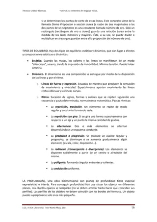 Técnicas Gráfico-Plásticas.           Tutorial 25. Elementos del lenguaje visual.



                     y se determinan los puntos de corte de estas líneas. Este concepto viene de la
                     llamada Divina Proporción o sección áurea (a razón de dos magnitudes o las
                     dos partes de un segmento es una constante llamada número de oro. Sólo un
                     rectángulo (rectángulo de oro o áureo) guarda una relación áurea entre la
                     medida de los lados menores y mayores. Éste, a su vez, se puede dividir o
                     multiplicar en áreas que guardan entre sí la proporción del número de oro).



TIPOS DE EQUILIBRIO. Hay dos tipos de equilibrio: estático y dinámico, que dan lugar a efectos
y composiciones estáticas o dinámicas.

          Estático. Cuando las masas, los colores y las líneas se manifiestan de un modo
          “silencioso”, sereno, dando la impresión de inmovilidad. Mínima tensión. Puede haber
          simetría.

          Dinámico. El dinamismo en una composición se consigue por medio de la disposición
          de las líneas y por el ritmo.

                o    Líneas de fuerza y expresión. Situadas de manera que producen la sensación
                     de movimiento y vivacidad. Especialmente aportan movimiento las líneas
                     rectas oblicuas y las líneas curvas.

                o    Ritmo. Sucesión de signos, formas y colores que se repiten siguiendo una
                     secuencia o pauta determinada, normalmente matemática. Pautas rítmicas:

                             La repetición, traslación. Un elemento se repite de modo
                              regular y constante formando serie.

                             La repetición con giro. Si se gira una forma sucesivamente con
                              respecto a un eje y un punto la misma cantidad de grados.

                             La alternancia. Dos o más elementos                   se   alternan
                              desarrollándose un esquema constante.

                             La gradación o progresión. Se produce un avance regular y
                              progresivo, se disminuye o se aumenta gradualmente algún
                              elemento (escala, color, disposición…).

                             La radiación (convergencia o divergencia). Los elementos se
                              disponen radialmente a partir de un centro o alrededor del
                              mismo.

                             La poligonía, formando ángulos entrantes y salientes.

                             La ondulación uniforme.



LA PROFUNDIDAD. Una obra bidimensional con planos de profundidad tiene especial
expresividad e interés. Para conseguir profundidad hay que situar los objetos en diferentes
planos. Los objetos opacos se solaparán (no se deben arrimar hasta hacer que coincidan sus
perfiles). Los perfiles de los objetos no deben coincidir con los bordes del formato. Un objeto
puede superponerse solo si es más pequeño.



I.E.S. ITACA (Alcorcón) Inés Martín Masa, 2011                                                      16
 