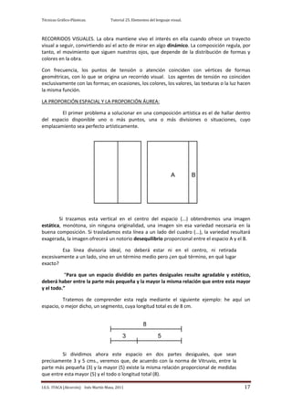 Técnicas Gráfico-Plásticas.           Tutorial 25. Elementos del lenguaje visual.



RECORRIDOS VISUALES. La obra mantiene vivo el interés en ella cuando ofrece un trayecto
visual a seguir, convirtiendo así el acto de mirar en algo dinámico. La composición regula, por
tanto, el movimiento que siguen nuestros ojos, que depende de la distribución de formas y
colores en la obra.

Con frecuencia, los puntos de tensión o atención coinciden con vértices de formas
geométricas, con lo que se origina un recorrido visual. Los agentes de tensión no coinciden
exclusivamente con las formas; en ocasiones, los colores, los valores, las texturas o la luz hacen
la misma función.

LA PROPORCIÓN ESPACIAL Y LA PROPORCIÓN ÁUREA:

        El primer problema a solucionar en una composición artística es el de hallar dentro
del espacio disponible uno o más puntos, una o más divisiones o situaciones, cuyo
emplazamiento sea perfecto artísticamente.




                                                                          A         B




        Si trazamos esta vertical en el centro del espacio (...) obtendremos una imagen
estática, monótona, sin ninguna originalidad, una imagen sin esa variedad necesaria en la
buena composición. Si trasladamos esta línea a un lado del cuadro (...), la variedad resultará
exagerada, la imagen ofrecerá un notorio desequilibrio proporcional entre el espacio A y el B.

         Esa línea divisoria ideal, no deberá estar ni en el centro, ni retirada
excesivamente a un lado, sino en un término medio pero ¿en qué término, en qué lugar
exacto?

          “Para que un espacio dividido en partes desiguales resulte agradable y estético,
deberá haber entre la parte más pequeña y la mayor la misma relación que entre esta mayor
y el todo.”

          Tratemos de comprender esta regla mediante el siguiente ejemplo: he aquí un
espacio, o mejor dicho, un segmento, cuya longitud total es de 8 cm.


                                                         8

                                             3                    5


         Si dividimos ahora este espacio en dos partes desiguales, que sean
precisamente 3 y 5 cms., veremos que, de acuerdo con la norma de Vitruvio, entre la
parte más pequeña (3) y la mayor (5) existe la misma relación proporcional de medidas
que entre esta mayor (5) y el todo o longitud total (8).

I.E.S. ITACA (Alcorcón) Inés Martín Masa, 2011                                                 17
 