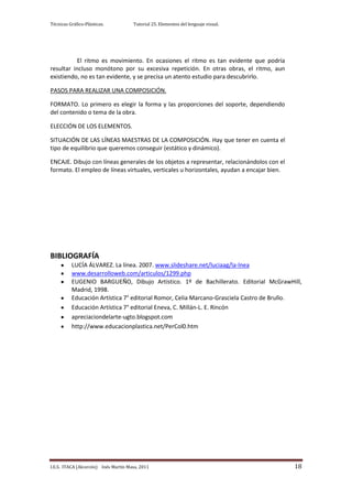 Técnicas Gráfico-Plásticas.           Tutorial 25. Elementos del lenguaje visual.




          El ritmo es movimiento. En ocasiones el ritmo es tan evidente que podría
resultar incluso monótono por su excesiva repetición. En otras obras, el ritmo, aun
existiendo, no es tan evidente, y se precisa un atento estudio para descubrirlo.

PASOS PARA REALIZAR UNA COMPOSICIÓN.

FORMATO. Lo primero es elegir la forma y las proporciones del soporte, dependiendo
del contenido o tema de la obra.

ELECCIÓN DE LOS ELEMENTOS.

SITUACIÓN DE LAS LÍNEAS MAESTRAS DE LA COMPOSICIÓN. Hay que tener en cuenta el
tipo de equilibrio que queremos conseguir (estático y dinámico).

ENCAJE. Dibujo con líneas generales de los objetos a representar, relacionándolos con el
formato. El empleo de líneas virtuales, verticales u horizontales, ayudan a encajar bien.




BIBLIOGRAFÍA
          LUCÍA ÁLVAREZ. La línea. 2007. www.slideshare.net/luciaag/la-lnea
          www.desarrolloweb.com/articulos/1299.php
          EUGENIO BARGUEÑO, Dibujo Artístico. 1º de Bachillerato. Editorial McGrawHill,
          Madrid, 1998.
          Educación Artística 7° editorial Romor, Celia Marcano-Grasciela Castro de Brullo.
          Educación Artística 7° editorial Eneva, C. Millán-L. E. Rincón
          apreciaciondelarte-ugto.blogspot.com
          http://www.educacionplastica.net/PerCol0.htm




I.E.S. ITACA (Alcorcón) Inés Martín Masa, 2011                                              18
 