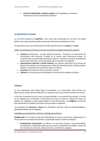 Técnicas Gráfico-Plásticas.           Tutorial 25. Elementos del lenguaje visual.



                Arte de la Edad Media, románico y gótico. En los grabados y miniaturas
                medievales la línea es el elemento soberano.




LA MANCHA O PLANO
Es una forma especial de superficie, y por tanto está relacionada con la forma. Se puede
definir como aquél elemento gráfico de grandes dimensiones limitado por líneas.

Se representa junto a otros elementos de índole superficial como la textura o el color.

Estilos o movimientos artísticos en los que la mancha ha cobrado importancia especial:

          Tachismo (manchismo). Escuela abstracta francesa. Pertenece al movimiento del
          Informalismo (Art informel). También se le conoce como abstraction lyrique. se
          caracteriza por una pincelada espontánea, goteos y manchas de pintura directamente
          provenientes del tubo, y a veces garabatos que recuerdan a la caligrafía.
          Expresionismo abstracto y Action Painting. Los pintores abstractos de la escuela de
          Nueva York realizaron sus composiciones a base de manchas de color. Destaca Jackson
          Pollock, el cual hacía chorrear pintura sobre sus lienzos.
          Fauvismo. Contrastes de color en grandes manchas.
          Cubismo. Se caracteriza por descomponer las formas de los objetos en planos.




FORMA
En una composición suele haber figuras reconocibles o no reconocibles. Estas últimas son
figuras puras, propias del arte abstracto. En cualquier caso, lo que estamos viendo son formas.

La forma es la apariencia de las cosas, sus peculiaridades, sus características visuales. La forma
es los aspectos que constituyen y estructuran las cosas. En pintura y dibujo las cosas, los
objetos son imágenes y están representados en dos dimensiones. Las imágenes son formas
que representan la realidad, tanto física como pensada o imaginada.

Los conceptos de estructura y forma son indivisibles. Informan sobre las particularidades y
significado plástico de las imágenes.

Cualidades que caracterizan a la forma. Tipología de las formas.

Configuración. Es el modo en que está conformada, así como su estructura y organización. Si
éstas se alteran la composición perderá su significado original. Podemos distinguir:

     o    Componentes estructurales. Se refieren a la estructura formal, a las peculiaridades
          permanentes e inalterables sobre las que se basa su identidad. Se configura a partir de
          las relaciones de ubicación y distancia entre sus elementos, ángulos…

I.E.S. ITACA (Alcorcón) Inés Martín Masa, 2011                                                  4
 