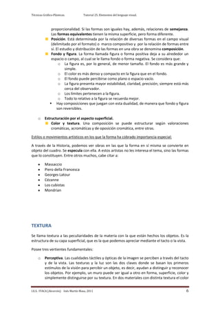Técnicas Gráfico-Plásticas.           Tutorial 25. Elementos del lenguaje visual.



               proporcionalidad. Si las formas son iguales hay, además, relaciones de semejanza.
               Las formas equivalentes tienen la misma superficie, pero forma diferente.
               Posición. Está determinada por la relación de diversas formas en el campo visual
               (delimitado por el formato) o marco compositivo y por la relación de formas entre
               sí. El estudio y distribución de las formas en una obra se denomina composición.
               Fondo y figura. La forma llamada figura o forma positiva deja a su alrededor un
               espacio o campo, al cual se le llama fondo o forma negativa. Se considera que:
                    o La figura es, por lo general, de menor tamaño. El fondo es más grande y
                         simple.
                    o El color es más denso y compacto en la figura que en el fondo.
                    o El fondo puede percibirse como plano o espacio vacío.
                    o La figura presenta mayor estabilidad, claridad, precisión; siempre está más
                         cerca del observador.
                    o Los límites pertenecen a la figura.
                    o Todo lo relativo a la figura se recuerda mejor.
               Hay composiciones que juegan con esta dualidad, de manera que fondo y figura
                   son reversibles.

     o    Estructuración por el aspecto superficial.
              Color y textura. Una composición se puede estructurar según valoraciones
              cromáticas, acromáticas y de oposición cromática, entre otras.

Estilos o movimientos artísticos en los que la forma ha cobrado importancia especial:

A través de la Historia, podemos ver obras en las que la forma en sí misma se convierte en
objeto del cuadro. Se especula con ella. A estos artistas no les interesa el tema, sino las formas
que lo constituyen. Entre otros muchos, cabe citar a:

          Massaccio
          Piero della Francesca
          Georges Latour
          Cézanne
          Los cubistas
          Mondrian




TEXTURA
Se llama textura a las peculiaridades de la materia con la que están hechos los objetos. Es la
estructura de su capa superficial, que es la que podemos apreciar mediante el tacto o la vista.

Posee tres vertientes fundamentales:

     o    Perceptiva. Las cualidades táctiles y ópticas de la imagen se perciben a través del tacto
          y de la vista. Las texturas y la luz son las dos claves donde se basan los primeros
          estímulos de la visión para percibir un objeto, es decir, ayudan a distinguir y reconocer
          los objetos. Por ejemplo, un muro puede ser igual a otro en forma, superficie, color y
          simplemente distinguirse por su textura. En dos materiales con distinta textura el color


I.E.S. ITACA (Alcorcón) Inés Martín Masa, 2011                                                   6
 