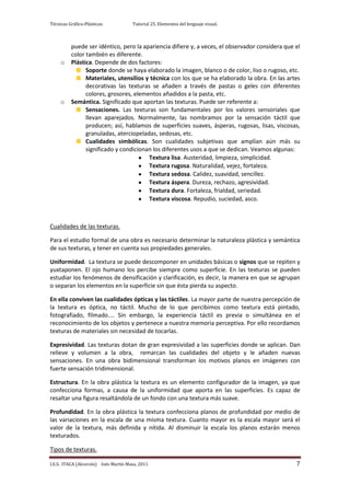 Técnicas Gráfico-Plásticas.           Tutorial 25. Elementos del lenguaje visual.



          puede ser idéntico, pero la apariencia difiere y, a veces, el observador considera que el
          color también es diferente.
     o    Plástica. Depende de dos factores:
                Soporte donde se haya elaborado la imagen, blanco o de color, liso o rugoso, etc.
                Materiales, utensilios y técnica con los que se ha elaborado la obra. En las artes
                decorativas las texturas se añaden a través de pastas o geles con diferentes
                colores, grosores, elementos añadidos a la pasta, etc.
     o    Semántica. Significado que aportan las texturas. Puede ser referente a:
                Sensaciones. Las texturas son fundamentales por los valores sensoriales que
                llevan aparejados. Normalmente, las nombramos por la sensación táctil que
                producen; así, hablamos de superficies suaves, ásperas, rugosas, lisas, viscosas,
                granuladas, aterciopeladas, sedosas, etc.
                Cualidades simbólicas. Son cualidades subjetivas que amplían aún más su
                significado y condicionan los diferentes usos a que se dedican. Veamos algunas:
                                        Textura lisa. Austeridad, limpieza, simplicidad.
                                        Textura rugosa. Naturalidad, vejez, fortaleza.
                                        Textura sedosa. Calidez, suavidad, sencillez.
                                        Textura áspera. Dureza, rechazo, agresividad.
                                        Textura dura. Fortaleza, frialdad, seriedad.
                                        Textura viscosa. Repudio, suciedad, asco.



Cualidades de las texturas.

Para el estudio formal de una obra es necesario determinar la naturaleza plástica y semántica
de sus texturas, y tener en cuenta sus propiedades generales.

Uniformidad. La textura se puede descomponer en unidades básicas o signos que se repiten y
yuxtaponen. El ojo humano los percibe siempre como superficie. En las texturas se pueden
estudiar los fenómenos de densificación y clarificación, es decir, la manera en que se agrupan
o separan los elementos en la superficie sin que ésta pierda su aspecto.

En ella conviven las cualidades ópticas y las táctiles. La mayor parte de nuestra percepción de
la textura es óptica, no táctil. Mucho de lo que percibimos como textura está pintado,
fotografiado, filmado.... Sin embargo, la experiencia táctil es previa o simultánea en el
reconocimiento de los objetos y pertenece a nuestra memoria perceptiva. Por ello recordamos
texturas de materiales sin necesidad de tocarlas.

Expresividad. Las texturas dotan de gran expresividad a las superficies donde se aplican. Dan
relieve y volumen a la obra, remarcan las cualidades del objeto y le añaden nuevas
sensaciones. En una obra bidimensional transforman los motivos planos en imágenes con
fuerte sensación tridimensional.

Estructura. En la obra plástica la textura es un elemento configurador de la imagen, ya que
confecciona formas, a causa de la uniformidad que aporta en las superficies. Es capaz de
resaltar una figura resaltándola de un fondo con una textura más suave.

Profundidad. En la obra plástica la textura confecciona planos de profundidad por medio de
las variaciones en la escala de una misma textura. Cuanto mayor es la escala mayor será el
valor de la textura, más definida y nítida. Al disminuir la escala los planos estarán menos
texturados.

Tipos de texturas.

I.E.S. ITACA (Alcorcón) Inés Martín Masa, 2011                                                   7
 