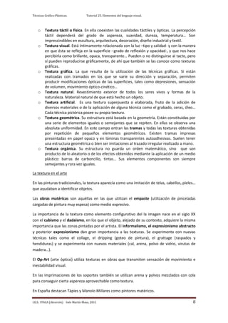 Técnicas Gráfico-Plásticas.           Tutorial 25. Elementos del lenguaje visual.



    o    Textura táctil o física. En ella coexisten las cualidades táctiles y ópticas. La percepción
         táctil dependerá del grado de aspereza, suavidad, dureza, temperatura… Son
         imprescindibles en escultura, arquitectura, decoración, diseño industrial y textil.
    o    Textura visual. Está íntimamente relacionada con la luz –tipo y calidad- y con la manera
         en que ésta se refleja en la superficie –grado de reflexión y opacidad-, y que nos hace
         percibirla como brillante, opaca, transparente… Pueden o no distinguirse al tacto, pero
         sí pueden reproducirse gráficamente, de ahí que también se las conoce como texturas
         gráficas.
    o    Textura gráfica. La que resulta de la utilización de las técnicas gráficas. Si están
         realizadas con tramados en los que se varíe su dirección y separación, permiten
         producir modificaciones ópticas de las superficies, tales como depresiones, sensación
         de volumen, movimiento óptico-cinético…
    o    Textura natural. Revestimiento exterior de todos los seres vivos y formas de la
         naturaleza. Material natural de que está hecho un objeto.
    o    Textura artificial. Es una textura superpuesta o elaborada, fruto de la adición de
         diversos materiales o de la aplicación de alguna técnica como el grabado, ceras, óleo…
         Cada técnica pictórica posee su propia textura.
    o    Textura geométrica. Su estructura está basada en la geometría. Están constituidas por
         una serie de elementos iguales o semejantes que se repiten. En ellas se observa una
         absoluta uniformidad. En este campo entran las tramas y todas las texturas obtenidas
         por repetición de pequeños elementos geométricos. Existen tramas impresas
         presentadas en papel opaco y en láminas transparentes autoadhesivas. Suelen tener
         una estructura geométrica o bien ser imitaciones al trazado irregular realizado a mano.
    o    Textura orgánica. Su estructura no guarda un orden matemático, sino que son
         producto de lo aleatorio o de los efectos obtenidos mediante la aplicación de un medio
         plástico: barras de carboncillo, tintas… Sus elementos componentes son siempre
         semejantes y rara vez iguales.

La textura en el arte

En las pinturas tradicionales, la textura aparecía como una imitación de telas, cabellos, pieles…
que ayudaban a identificar objetos.

Las obras matéricas son aquéllas en las que utilizan el empaste (utilización de pinceladas
cargadas de pintura muy espesa) como medio expresivo.

La importancia de la textura como elemento configurativo del la imagen nace en el siglo XX
con el cubismo y el dadaísmo, en los que el objeto, alejado de su contexto, adquiere la misma
importancia que las zonas pintadas por el artista. El informalismo, el expresionismo abstracto
y posterior expresionismo dan gran importancia a las texturas. Se experimenta con nuevas
técnicas tales como el collage, el dripping (goteo de pintura), el grattage (raspados y
hendiduras) y se experimenta con nuevos materiales (cal, arena, polvo de vidrio, virutas de
madera…).

El Op-Art (arte óptico) utiliza texturas en obras que transmiten sensación de movimiento e
inestabilidad visual.

En las imprimaciones de los soportes también se utilizan arena y polvos mezclados con cola
para conseguir cierta aspereza aprovechable como textura.

En España destacan Tàpies y Manolo Millares como pintores matéricos.

I.E.S. ITACA (Alcorcón) Inés Martín Masa, 2011                                                    8
 