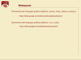 Webquest
https://sites.google.com/site/elementoluzycolor/
https://sites.google.com/site/puntolineaplanoytextura/
Elementos del lenguaje gráfico-plástico: punto, línea, plano y textura.
Elementos del lenguaje gráfico-plástico: luz y color.
 