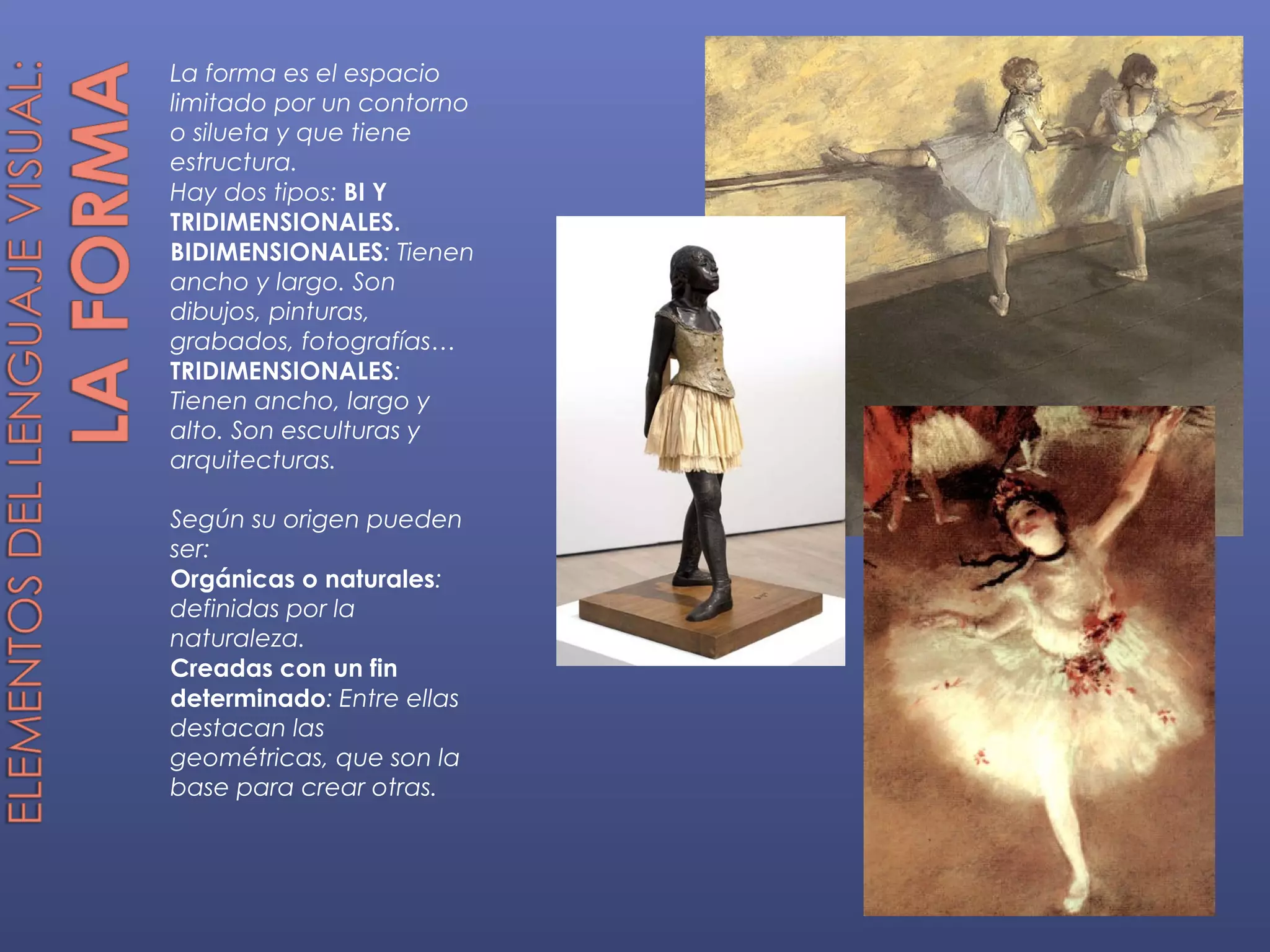 La forma es el espacio
limitado por un contorno
o silueta y que tiene
estructura.
Hay dos tipos: BI Y
TRIDIMENSIONALES.
BIDIMENSIONALES: Tienen
ancho y largo. Son
dibujos, pinturas,
grabados, fotografías…
TRIDIMENSIONALES:
Tienen ancho, largo y
alto. Son esculturas y
arquitecturas.

Según su origen pueden
ser:
Orgánicas o naturales:
definidas por la
naturaleza.
Creadas con un fin
determinado: Entre ellas
destacan las
geométricas, que son la
base para crear otras.
 