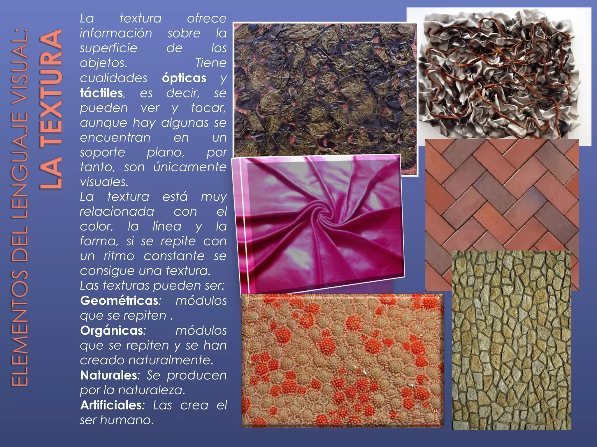 La      textura     ofrece
información sobre la
superficie      de      los
objetos.             Tiene
cualidades ópticas y
táctiles, es decir, se
pueden ver y tocar,
aunque hay algunas se
encuentran       en     un
soporte      plano,    por
tanto, son únicamente
visuales.
La textura está muy
relacionada      con     el
color, la línea y la
forma, si se repite con
un ritmo constante se
consigue una textura.
Las texturas pueden ser:
Geométricas: módulos
que se repiten .
Orgánicas:       módulos
que se repiten y se han
creado naturalmente.
Naturales: Se producen
por la naturaleza.
Artificiales: Las crea el
ser humano.
 