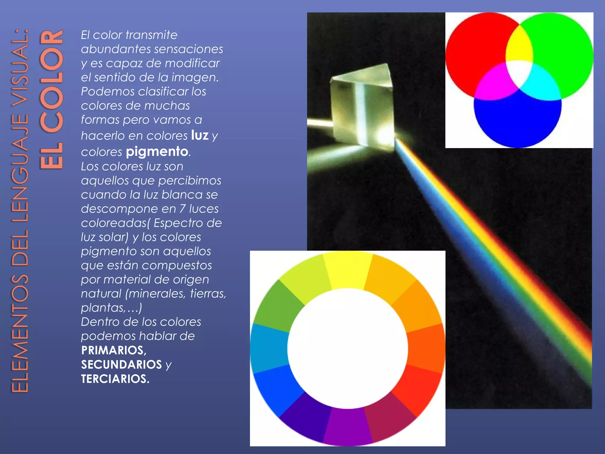 El color transmite
abundantes sensaciones
y es capaz de modificar
el sentido de la imagen.
Podemos clasificar los
colores de muchas
formas pero vamos a
hacerlo en colores luz y
colores pigmento.
Los colores luz son
aquellos que percibimos
cuando la luz blanca se
descompone en 7 luces
coloreadas( Espectro de
luz solar) y los colores
pigmento son aquellos
que están compuestos
por material de origen
natural (minerales, tierras,
plantas,…)
Dentro de los colores
podemos hablar de
PRIMARIOS,
SECUNDARIOS y
TERCIARIOS.
 