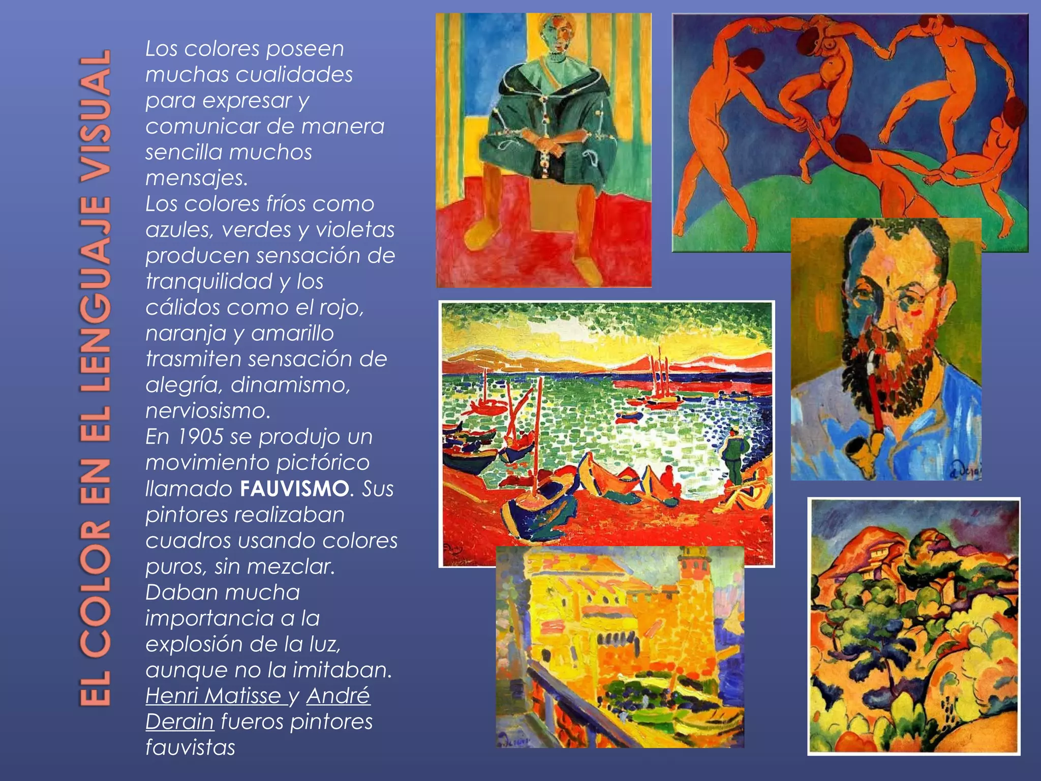 Los colores poseen
muchas cualidades
para expresar y
comunicar de manera
sencilla muchos
mensajes.
Los colores fríos como
azules, verdes y violetas
producen sensación de
tranquilidad y los
cálidos como el rojo,
naranja y amarillo
trasmiten sensación de
alegría, dinamismo,
nerviosismo.
En 1905 se produjo un
movimiento pictórico
llamado FAUVISMO. Sus
pintores realizaban
cuadros usando colores
puros, sin mezclar.
Daban mucha
importancia a la
explosión de la luz,
aunque no la imitaban.
Henri Matisse y André
Derain fueros pintores
fauvistas
 