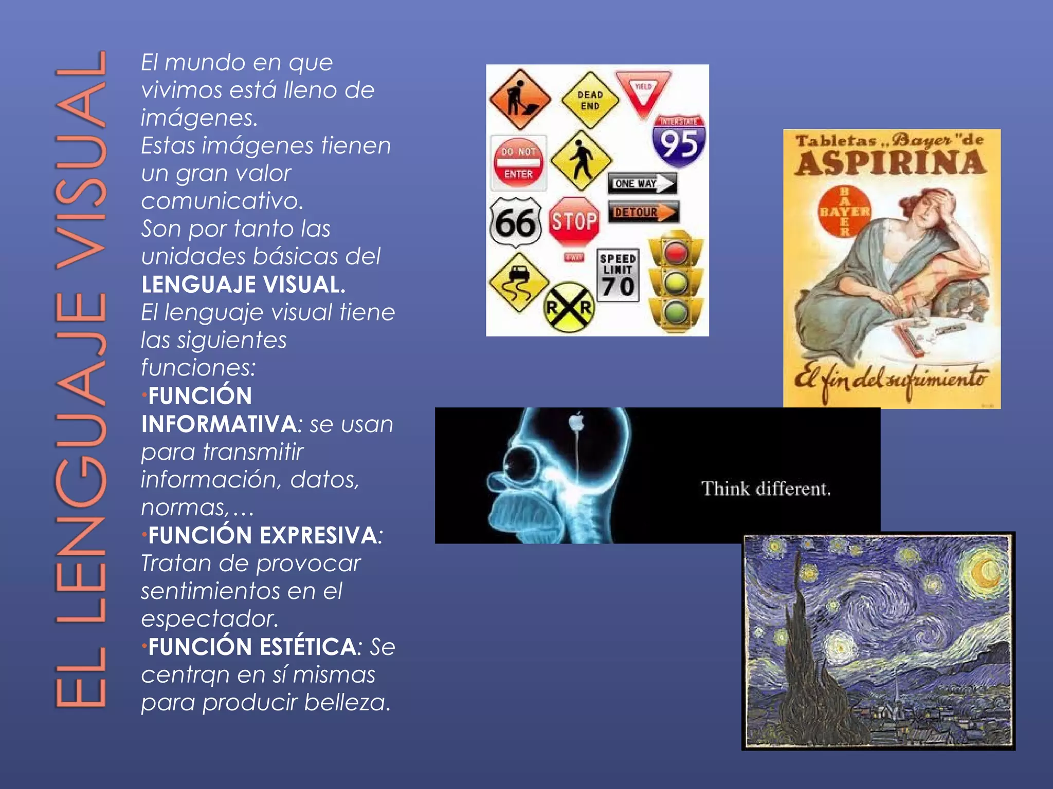 El mundo en que
vivimos está lleno de
imágenes.
Estas imágenes tienen
un gran valor
comunicativo.
Son por tanto las
unidades básicas del
LENGUAJE VISUAL.
El lenguaje visual tiene
las siguientes
funciones:
•FUNCIÓN
INFORMATIVA: se usan
para transmitir
información, datos,
normas,…
•FUNCIÓN EXPRESIVA:
Tratan de provocar
sentimientos en el
espectador.
•FUNCIÓN ESTÉTICA: Se
centrqn en sí mismas
para producir belleza.
 