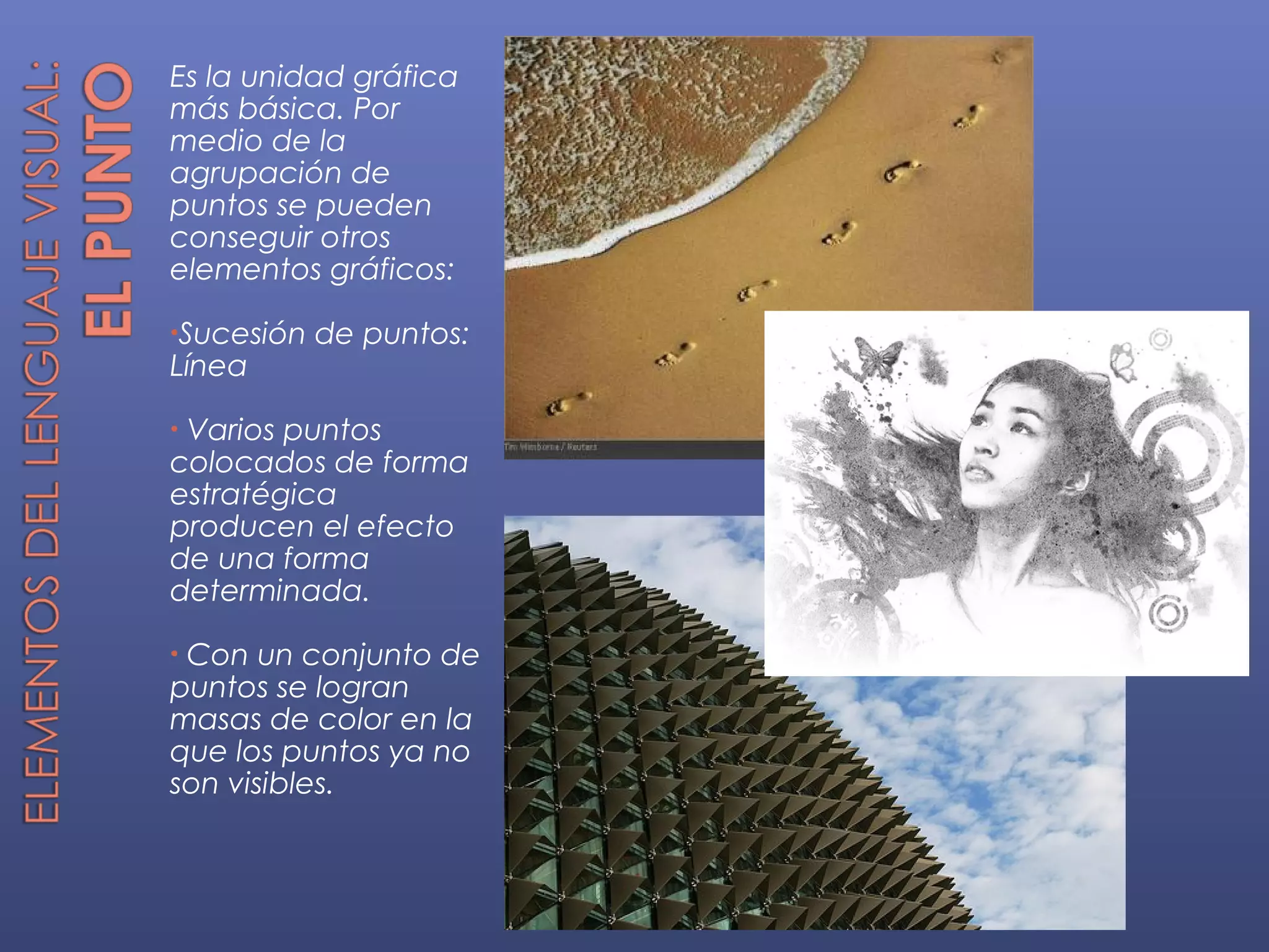 Es la unidad gráfica
más básica. Por
medio de la
agrupación de
puntos se pueden
conseguir otros
elementos gráficos:

•Sucesión   de puntos:
Línea

•Varios puntos
colocados de forma
estratégica
producen el efecto
de una forma
determinada.

•Con un conjunto de
puntos se logran
masas de color en la
que los puntos ya no
son visibles.
 