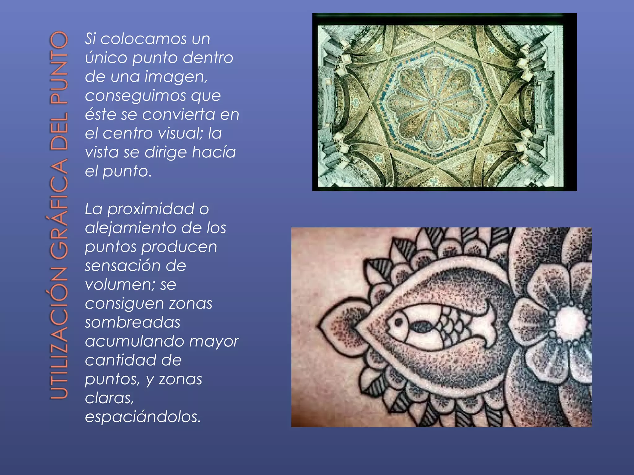 Si colocamos un
único punto dentro
de una imagen,
conseguimos que
éste se convierta en
el centro visual; la
vista se dirige hacía
el punto.

La proximidad o
alejamiento de los
puntos producen
sensación de
volumen; se
consiguen zonas
sombreadas
acumulando mayor
cantidad de
puntos, y zonas
claras,
espaciándolos.
 