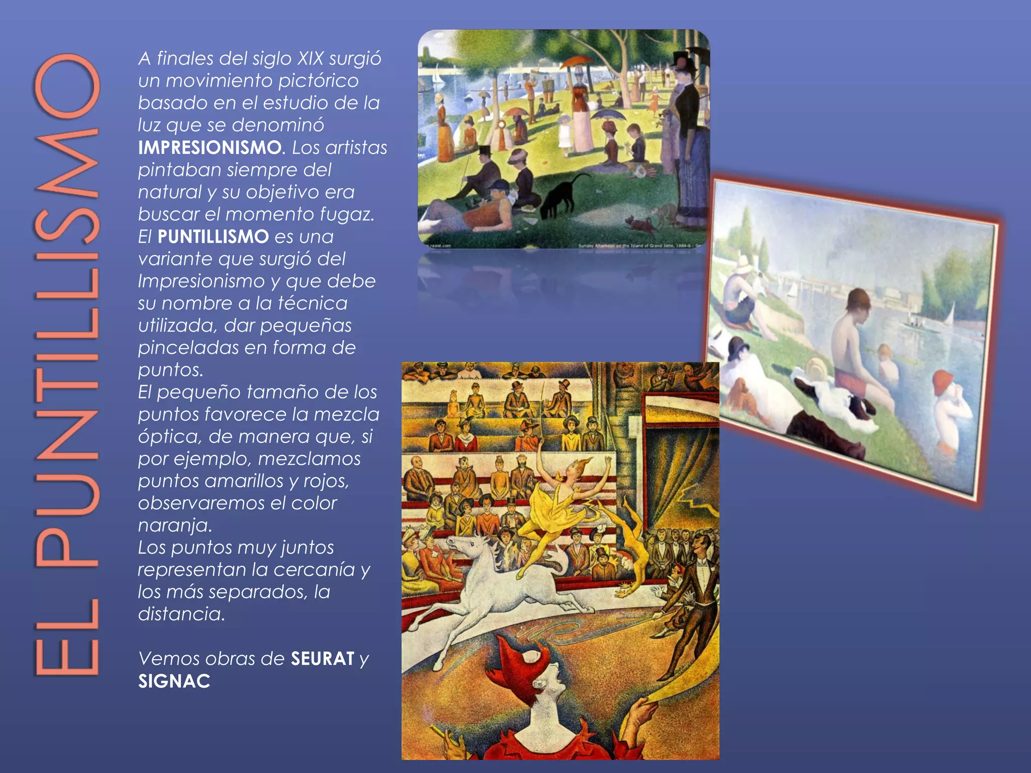 A finales del siglo XIX surgió
un movimiento pictórico
basado en el estudio de la
luz que se denominó
IMPRESIONISMO. Los artistas
pintaban siempre del
natural y su objetivo era
buscar el momento fugaz.
El PUNTILLISMO es una
variante que surgió del
Impresionismo y que debe
su nombre a la técnica
utilizada, dar pequeñas
pinceladas en forma de
puntos.
El pequeño tamaño de los
puntos favorece la mezcla
óptica, de manera que, si
por ejemplo, mezclamos
puntos amarillos y rojos,
observaremos el color
naranja.
Los puntos muy juntos
representan la cercanía y
los más separados, la
distancia.

Vemos obras de SEURAT y
SIGNAC
 