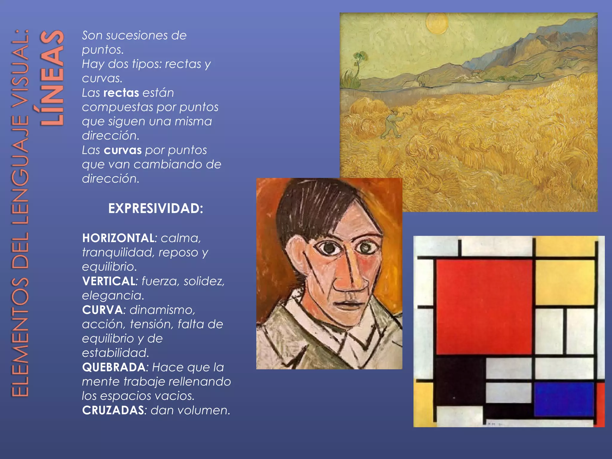 Son sucesiones de
puntos.
Hay dos tipos: rectas y
curvas.
Las rectas están
compuestas por puntos
que siguen una misma
dirección.
Las curvas por puntos
que van cambiando de
dirección.

    EXPRESIVIDAD:

HORIZONTAL: calma,
tranquilidad, reposo y
equilibrio.
VERTICAL: fuerza, solidez,
elegancia.
CURVA: dinamismo,
acción, tensión, falta de
equilibrio y de
estabilidad.
QUEBRADA: Hace que la
mente trabaje rellenando
los espacios vacios.
CRUZADAS: dan volumen.
 