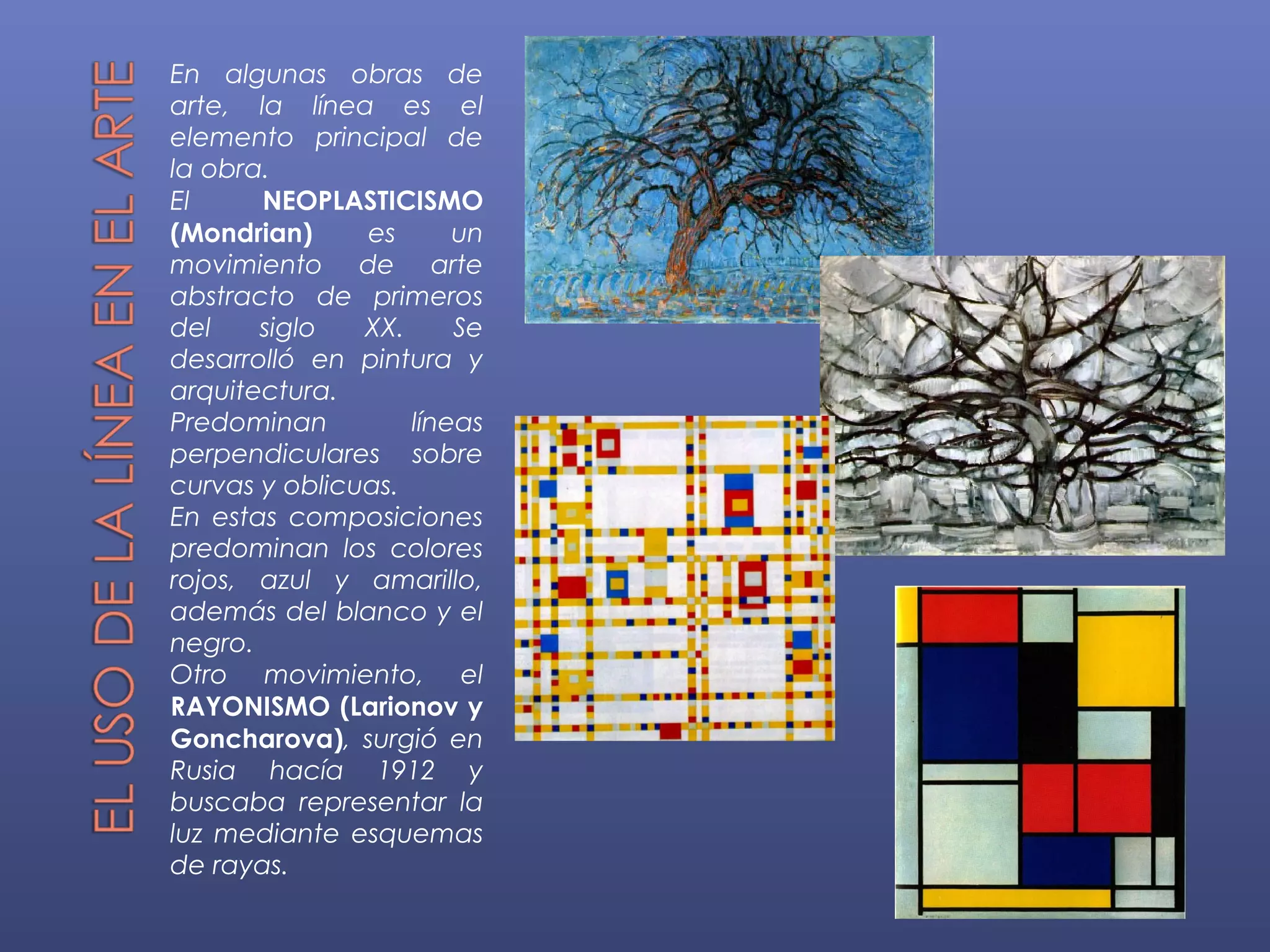 En algunas obras de
arte, la línea es el
elemento principal de
la obra.
El     NEOPLASTICISMO
(Mondrian)     es      un
movimiento de arte
abstracto de primeros
del    siglo   XX.     Se
desarrolló en pintura y
arquitectura.
Predominan         líneas
perpendiculares sobre
curvas y oblicuas.
En estas composiciones
predominan los colores
rojos, azul y amarillo,
además del blanco y el
negro.
Otro movimiento, el
RAYONISMO (Larionov y
Goncharova), surgió en
Rusia hacía 1912 y
buscaba representar la
luz mediante esquemas
de rayas.
 