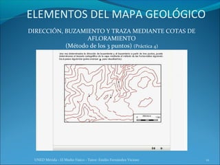 ELEMENTOS DEL MAPA GEOLÓGICO
DIRECCIÓN, BUZAMIENTO Y TRAZA MEDIANTE COTAS DE
                  AFLORAMIENTO
           (Método de los 3 puntos) (Práctica 4)




 UNED Mérida - El Medio Físico - Tutor: Emilio Fernández Vicioso   12
 