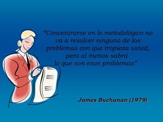 “Concentrarse en lo metodológico no
     va a resolver ninguno de los
 problemas con que tropieza usted,
        pero al menos sabrá
    lo que son esos problemas”
                  




           James Buchanan (1979)
 