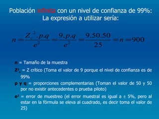 Población  infinita  con un nivel de confianza de 99%:  La expresión a utilizar sería:  n  = Tamaño de la muestra Z 2 c  = Z crítico (Toma el valor de 9 porque el nivel de confianza es de 99% p y q  = proporciones complementarias (Toman el valor de 50 y 50 por no existir antecedentes o prueba piloto) e 2   = error de muestreo (el error muestral es igual a    5%, pero al estar en la fórmula se eleva al cuadrado, es decir toma el valor de 25) 