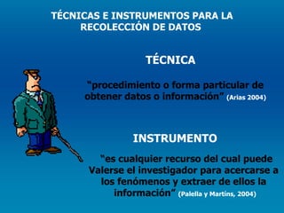 TÉCNICA “ procedimiento o forma particular de  obtener datos o información”  (Arias 2004) INSTRUMENTO “ es cualquier recurso del cual puede Valerse el investigador para acercarse a  los fenómenos y extraer de ellos la  información”  (Palella y Martíns, 2004) TÉCNICAS E INSTRUMENTOS PARA LA RECOLECCIÓN DE DATOS  
