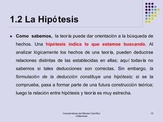 1.2 La Hipó tesis
   Como sabemos, la teorí puede dar orientación a la búsqueda de
                          a
    hechos. Una hipó tesis indica lo que estamos buscando. Al
    analizar lógicamente los hechos de una teorí pueden deducirse
                                                a,
    relaciones distintas de las establecidas en ellas; aquí todaví no
                                                                  a
    sabemos si tales deducciones son correctas. Sin embargo, la
    formulación de la deducción constituye una hipótesis; si se la
    comprueba, pasa a formar parte de una futura construcción teórica;
    luego la relación entre hipótesis y teorí es muy estrecha.
                                             a



                           Características del Método/ Científico   10
                                        JVillamonte
 