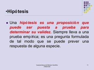 •Hipó tesis

   Una hipó tesis es una proposició n que
    puede ser puesta a prueba para
    determinar su validez. Siempre lleva a una
    prueba empí rica; es una pregunta formulada
    de tal modo que se puede prever una
    respuesta de alguna especie.



                  Características del Método/ Científico   11
                               JVillamonte
 