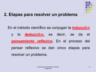 2. Etapas para resolver un problema


 En el método científico se conjugan la inducció n
   y   la   deducció n,               es            decir,   se   da   el
   pensamiento reflexivo. En el proceso del
   pensar reflexivo se dan cinco etapas para
   resolver un problema.


                  Características del Método/ Científico                12
                               JVillamonte
 
