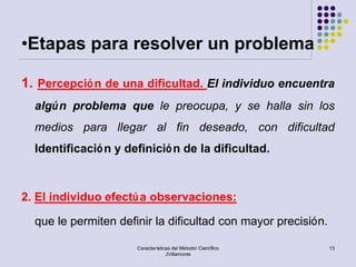 •Etapas para resolver un problema

1. Percepció n de una dificultad. El individuo encuentra
  algú n problema que le preocupa, y se halla sin los
  medios para llegar al fin deseado, con dificultad
  Identificació n y definició n de la dificultad.



2. El individuo efectú a observaciones:

  que le permiten definir la dificultad con mayor precisión.

                      Características del Método/ Científico   13
                                   JVillamonte
 
