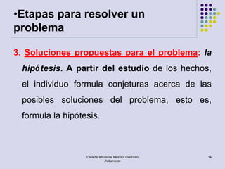 •Etapas para resolver un
problema

3. Soluciones propuestas para el problema: la
 hipó tesis. A partir del estudio de los hechos,
 el individuo formula conjeturas acerca de las
 posibles soluciones del problema, esto es,
 formula la hipótesis.



                  Características del Método/ Científico   14
                               JVillamonte
 