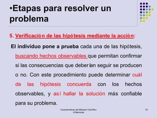 •Etapas para resolver un
problema
5. Verificació n de las hipó tesis mediante la acció n:

El individuo pone a prueba cada una de las hipótesis,
  buscando hechos observables que permitan confirmar
  si las consecuencias que deberí seguir se producen
                                 an
  o no. Con este procedimiento puede determinar cuál
  de   las   hipótesis      concuerda                          con   los   hechos
  observables, y así hallar la solución más confiable
  para su problema.
                      Características del Método/ Científico                        16
                                   JVillamonte
 