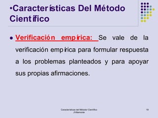 •Caracterí sticas Del Método
Científico

   Verificació n empírica: Se vale de la
    verificación empírica para formular respuesta
    a los problemas planteados y para apoyar
    sus propias afirmaciones.




                   Características del Método/ Científico   19
                                JVillamonte
 