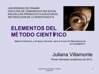 UNIVERSIDAD DE PANAMÀ
FACULTAD DE COMUNICACIÓ NN SOCIAL
ESCUELA DE PRODUCCIÓ N AUDIOVISUAL
METODOLOGÍ DE LA INVESTIGACIÓ N
           A



  ELEMENTOS DEL
  MÉ TODO CIENTÍFICO
    Material Didáctico y de Apoyo Docente para el Curso de Metodologí de
                                                                      a
                                                          la Investigación.




                                                  Juliana Villamonte
                                                Primer Semestre académico de 2012.


                           Características del Método/ Científico                2
                                        JVillamonte
 