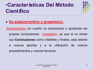 •Caracterí sticas Del Método
Científico
   Es autocorrectivo y progresivo:
Autocorrectivo en cuanto va rechazando o ajustando las
    propias conclusiones; progresivo, ya que al no tomar
    sus Conclusiones como infalibles y finales, está abierto
    a nuevos aportes y a la utilización de nuevos
    procedimientos y nuevas técnicas.



                       Características del Método/ Científico   20
                                    JVillamonte
 
