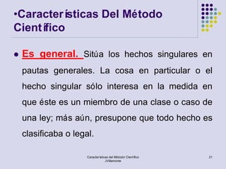 •Caracterí sticas Del Método
Científico

   Es general. Sitúa los hechos singulares en
    pautas generales. La cosa en particular o el
    hecho singular sólo interesa en la medida en
    que éste es un miembro de una clase o caso de
    una ley; más aún, presupone que todo hecho es
    clasificaba o legal.

                      Características del Método/ Científico   21
                                   JVillamonte
 