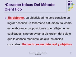 •Caracterí sticas Del Método
Científico

   Es objetivo. La objetividad no sólo consiste en
    lograr describir un fenómeno estudiado, tal como
    es, elaborando proposiciones que reflejen unas
    cualidades, sino en evitar la distorsión del sujeto
    que lo conoce mediante las circunstancias
    concretas. Un hecho es un dato real y objetivo.

                     Características del Método/ Científico   22
                                  JVillamonte
 