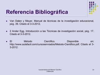 Referencia Bibliográfica
   Van Dalen y Meyer. Manual de técnicas de la investigación educacional,
    pág. 39. Citado el 3-3-2012.

   2 Ander Egg. Introducción a las Técnicas de investigación social, pág. 17.
    Citado el 3-3-2012.

   El          Método            Científico.        Disponible            en:
    http://www.aulafacil.com/cursosenviados/Metodo-Cientifico.pdf. Citado el 3-
    3-2012.




                             Características del Método/ Científico          23
                                          JVillamonte
 
