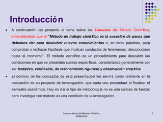 Introducció n
   A continuación les presento el tema sobre los Elementos del Método Científico,
    entendiéndose que el “Método de trabajo científico es la sucesió n de pasos que
    debemos dar para descubrir nuevos conocimientos o, en otras palabras, para
    comprobar o rechazar hipótesis que implican conductas de fenómenos, desconocidos
    hasta el momento”. El método científico es un procedimiento para descubrir las
    condiciones en que se presentan suceso específicos, caracterizado generalmente por
    ser tentativo, verificable, de razonamiento riguroso y observació n empírica.

   El dominio de los conceptos de esta presentación les servirá como referente en la
    realización de su proyecto de investigación, que cada uno presentará al finalizar el
    semestre académico. Hoy en dí el tipo de metodologí no es una camisa de fuerza;
                                 a                     a
    pero investigar con método es una condición de la investigación.



                                   Características del Método/ Científico                  3
                                                JVillamonte
 