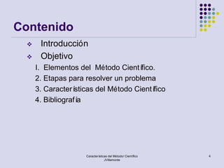 Contenido
     Introducción
     Objetivo
     I. Elementos del Método Cientí   fico.
     2. Etapas para resolver un problema
     3. Caracterí sticas del Método Científico
     4. Bibliografía




                     Características del Método/ Científico   4
                                  JVillamonte
 