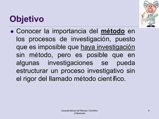 Objetivo
   Conocer la importancia del método en
    los procesos de investigación, puesto
    que es imposible que haya investigación
    sin método, pero es posible que en
    algunas investigaciones se pueda
    estructurar un proceso investigativo sin
    el rigor del llamado método científico.



                   Características del Método/ Científico   5
                                JVillamonte
 