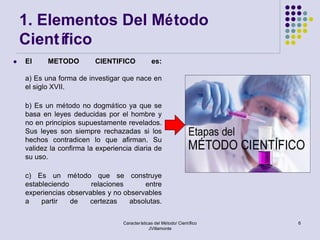 1. Elementos Del Método
    Científico
   El     METODO         CIENTIFICO             es:

    a) Es una forma de investigar que nace en
    el siglo XVII.

    b) Es un método no dogmático ya que se
    basa en leyes deducidas por el hombre y
    no en principios supuestamente revelados.
    Sus leyes son siempre rechazadas si los
    hechos contradicen lo que afirman. Su
    validez la confirma la experiencia diaria de
    su uso.

    c) Es un método que se construye
    estableciendo       relaciones      entre
    experiencias observables y no observables
    a    partir   de   certezas     absolutas.

                                   Características del Método/ Científico   6
                                                JVillamonte
 