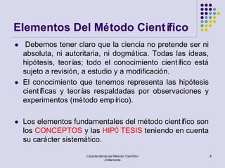 Elementos Del Método Científico
    Debemos tener claro que la ciencia no pretende ser ni
    absoluta, ni autoritaria, ni dogmática. Todas las ideas,
    hipótesis, teorías; todo el conocimiento científico está
    sujeto a revisión, a estudio y a modificación.
   El conocimiento que tenemos representa las hipótesis
    científicas y teorí respaldadas por observaciones y
                       as
    experimentos (método empí     rico).

   Los elementos fundamentales del método científico son
    los CONCEPTOS y las HIPÓ TESIS teniendo en cuenta
    su carácter sistemático.

                       Características del Método/ Científico   8
                                    JVillamonte
 