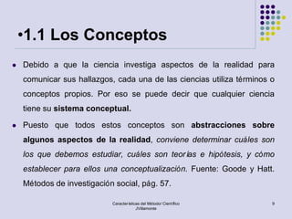 •1.1 Los Conceptos
   Debido a que la ciencia investiga aspectos de la realidad para
    comunicar sus hallazgos, cada una de las ciencias utiliza términos o
    conceptos propios. Por eso se puede decir que cualquier ciencia
    tiene su sistema conceptual.

   Puesto que todos estos conceptos son abstracciones sobre
    algunos aspectos de la realidad, conviene determinar cuáles son
    los que debemos estudiar, cuáles son teorí e hipótesis, y cómo
                                              as
    establecer para ellos una conceptualización. Fuente: Goode y Hatt.
    Métodos de investigación social, pág. 57.

                            Características del Método/ Científico     9
                                         JVillamonte
 